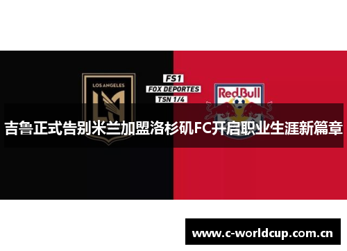 吉鲁正式告别米兰加盟洛杉矶FC开启职业生涯新篇章 吉鲁正式告别米兰加盟洛杉矶FC开启职业生涯新篇章